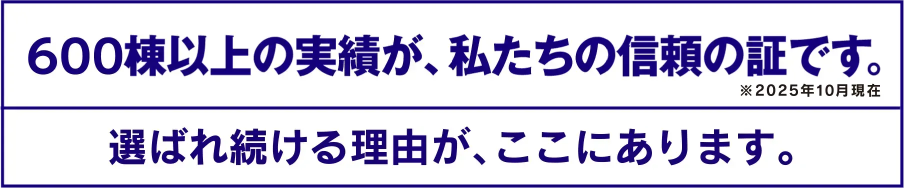 600棟以上の実績が、私たちの信頼の証です。※2025年10月現在 選ばれ続ける理由が、ここにあります。